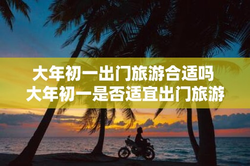 大年初一出门旅游合适吗 大年初一是否适宜出门旅游