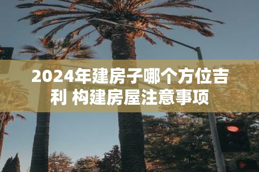2025年建房子哪个方位吉利 构建房屋注意事项