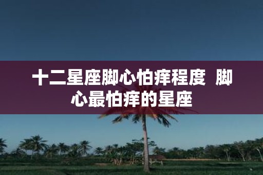 十二星座脚心怕痒程度 脚心最怕痒的星座
