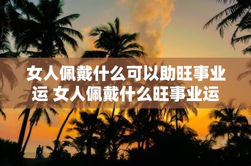 女人佩戴什么可以助旺事业运 女人佩戴什么旺事业运