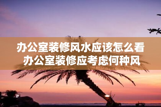办公室装修风水应该怎么看 办公室装修应考虑何种风水