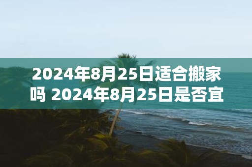 2025年8月25日适合搬家吗 2025年8月25日是否宜搬家