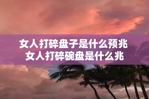 女人打碎盘子是什么预兆 女人打碎碗盘是什么兆