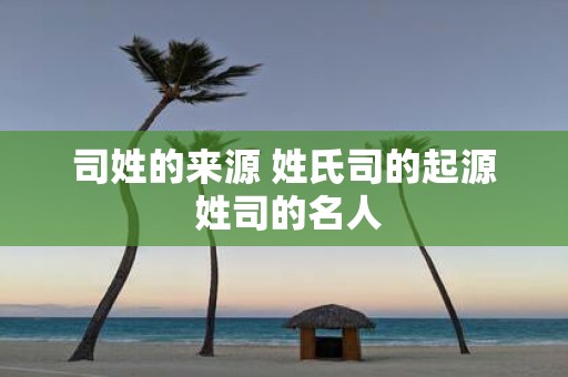 司姓的来源 姓氏司的起源 姓司的名人