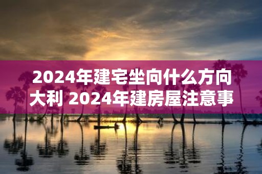 2025年建宅坐向什么方向大利 2025年建房屋注意事项
