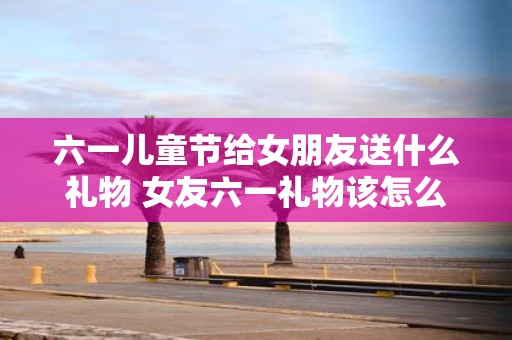 六一儿童节给女朋友送什么礼物 女友六一礼物该怎么选