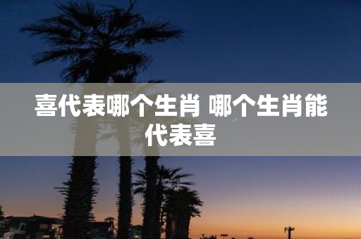 喜代表哪个生肖 哪个生肖能代表喜