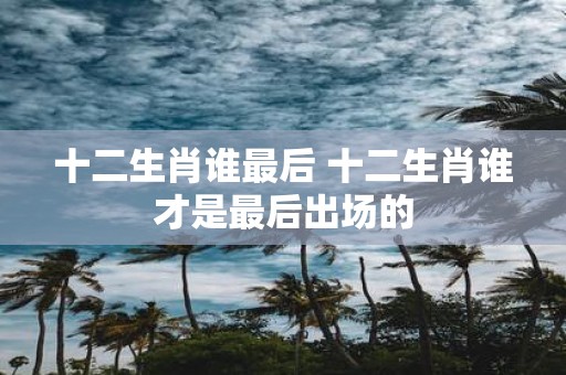 十二生肖谁最后 十二生肖谁才是最后出场的