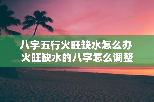 八字五行火旺缺水怎么办 火旺缺水的八字怎么调整