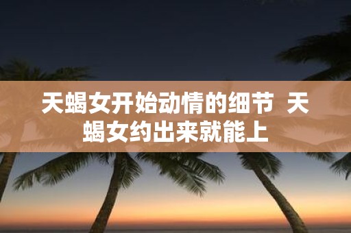天蝎女开始动情的细节 天蝎女约出来就能上