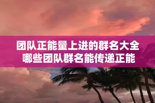 团队正能量上进的群名大全 哪些团队群名能传递正能量和上进心态