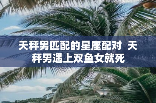天秤男匹配的星座配对 天秤男遇上双鱼女就死