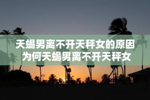 天蝎男离不开天秤女的原因 为何天蝎男离不开天秤女