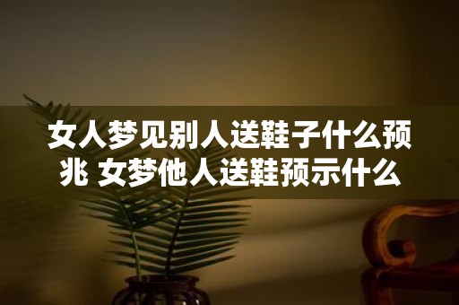 女人梦见别人送鞋子什么预兆 女梦他人送鞋预示什么