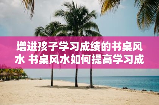 增进孩子学习成绩的书桌风水 书桌风水如何提高学习成绩