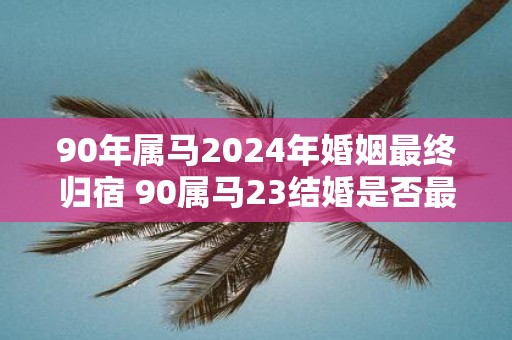 90年属马2025年婚姻最终归宿 90属马23结婚是否最终确定