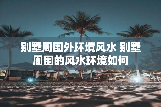 别墅周围外环境风水 别墅周围的风水环境如何