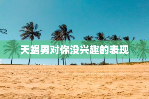 天蝎男对你没兴趣的表现
