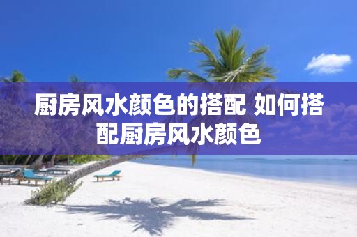 厨房风水颜色的搭配 如何搭配厨房风水颜色