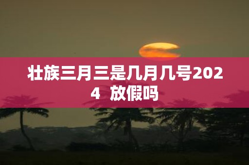 壮族三月三是几月几号2025 放假吗
