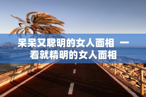 呆呆又聪明的女人面相 一看就精明的女人面相