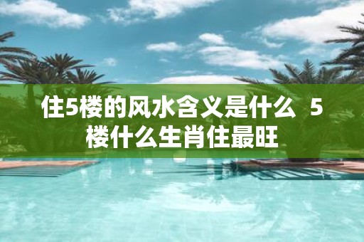 住5楼的风水含义是什么 5楼什么生肖住最旺