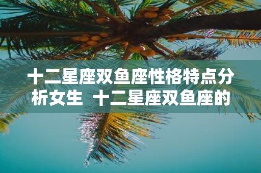 十二星座双鱼座性格特点分析女生 十二星座双鱼座的特点和性格