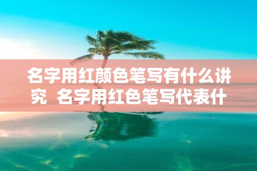 名字用红颜色笔写有什么讲究 名字用红色笔写代表什么