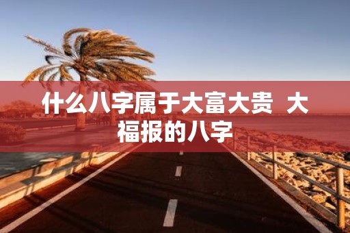 什么八字属于大富大贵 大福报的八字