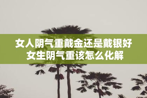 女人阴气重戴金还是戴银好 女生阴气重该怎么化解