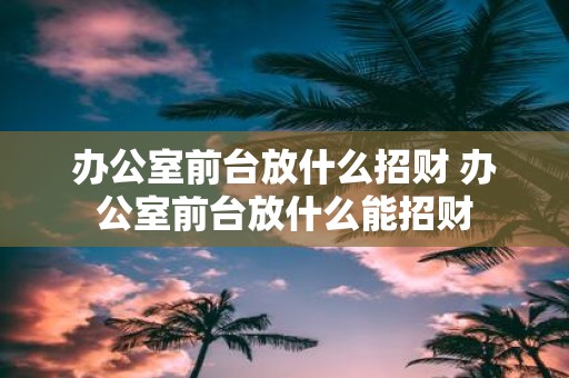 办公室前台放什么招财 办公室前台放什么能招财