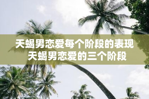 天蝎男恋爱每个阶段的表现 天蝎男恋爱的三个阶段