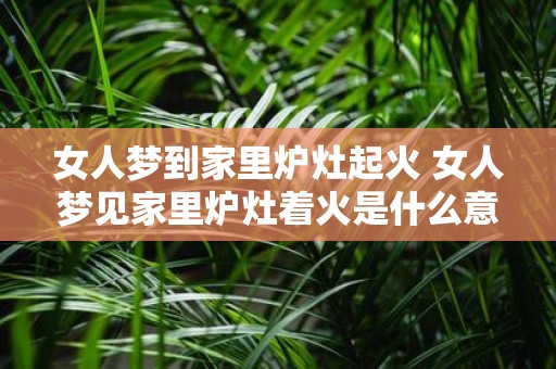 女人梦到家里炉灶起火 女人梦见家里炉灶着火是什么意思