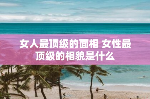女人最顶级的面相 女性最顶级的相貌是什么