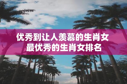 优秀到让人羡慕的生肖女 最优秀的生肖女排名