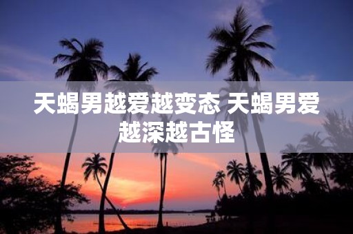 天蝎男越爱越变态 天蝎男爱越深越古怪