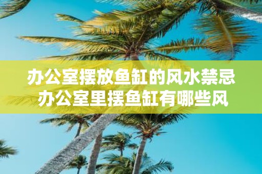 办公室摆放鱼缸的风水禁忌 办公室里摆鱼缸有哪些风水禁忌