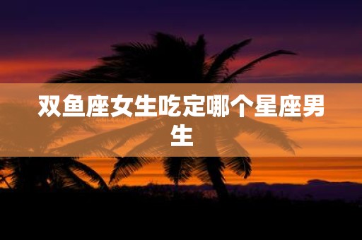 双鱼座女生吃定哪个星座男生