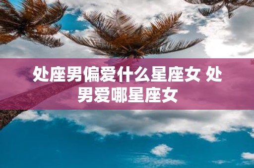 处座男偏爱什么星座女 处男爱哪星座女