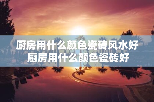 厨房用什么颜色瓷砖风水好 厨房用什么颜色瓷砖好