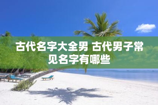 古代名字大全男 古代男子常见名字有哪些
