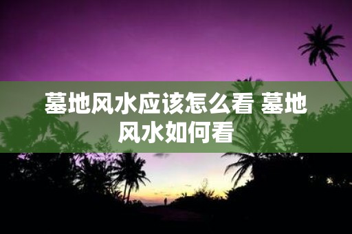 墓地风水应该怎么看 墓地风水如何看