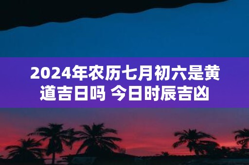 2025年农历七月初六是黄道吉日吗 今日时辰吉凶