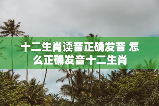 十二生肖读音正确发音 怎么正确发音十二生肖
