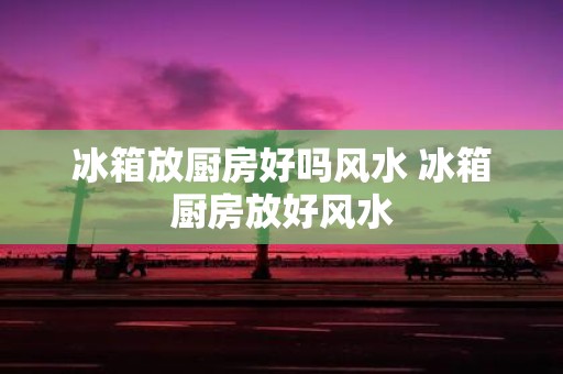 冰箱放厨房好吗风水 冰箱厨房放好风水
