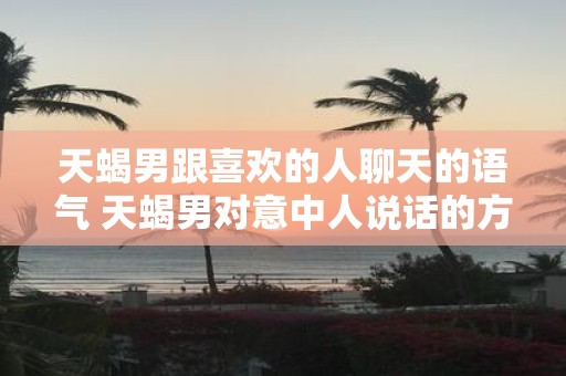 天蝎男跟喜欢的人聊天的语气 天蝎男对意中人说话的方式是怎样的