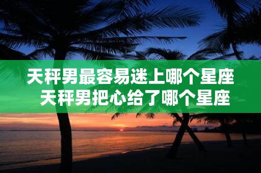 天秤男最容易迷上哪个星座 天秤男把心给了哪个星座女