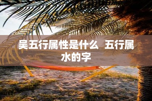 吴五行属性是什么 五行属水的字