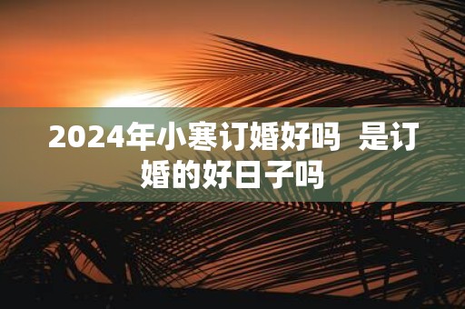 2025年小寒订婚好吗 是订婚的好日子吗