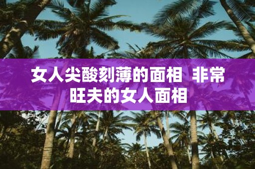女人尖酸刻薄的面相 非常旺夫的女人面相